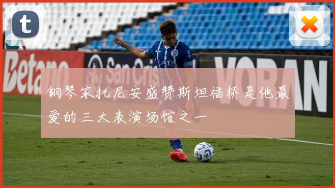 钢琴家托尼安盛赞斯坦福桥是他最爱的三大表演场馆之一