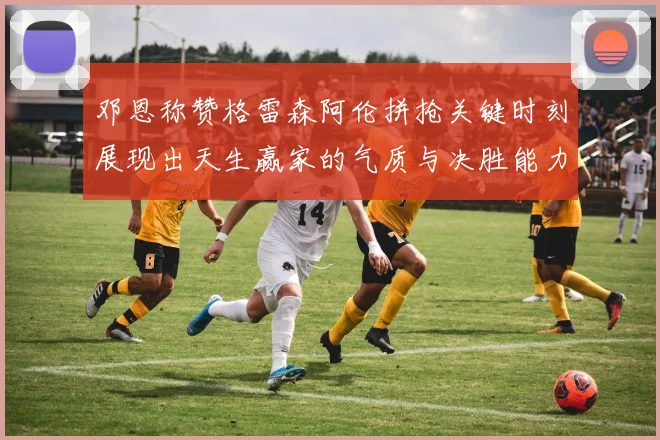 邓恩称赞格雷森阿伦拼抢关键时刻展现出天生赢家的气质与决胜能力