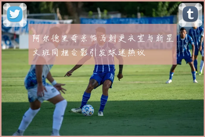 阿尔德里奇亲临马刺更衣室与新星文班同框合影引发球迷热议