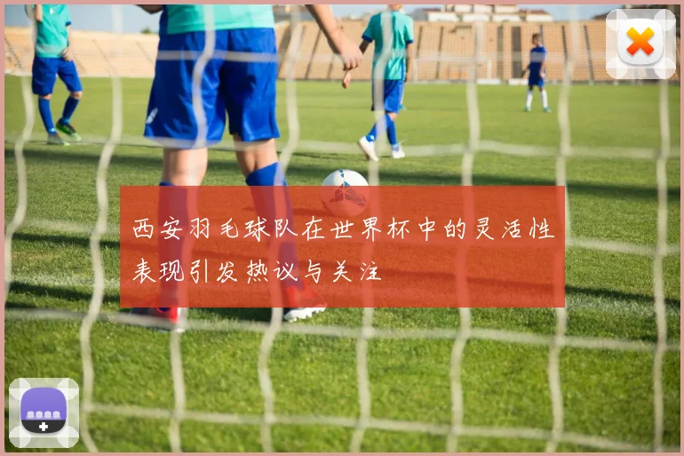 西安羽毛球队在世界杯中的灵活性表现引发热议与关注