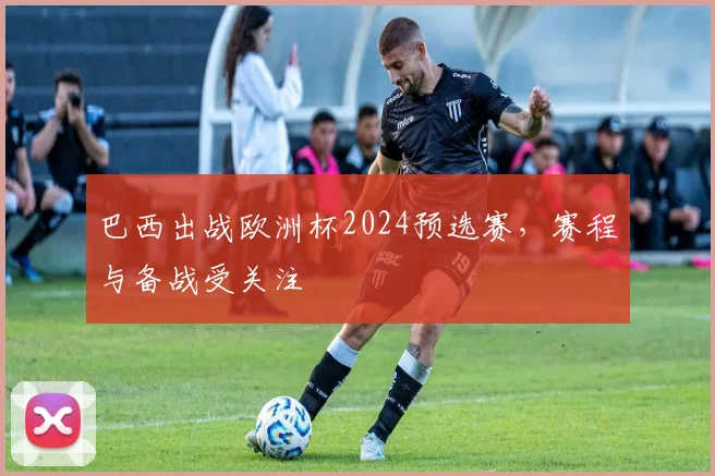 巴西出战欧洲杯2024预选赛，赛程与备战受关注