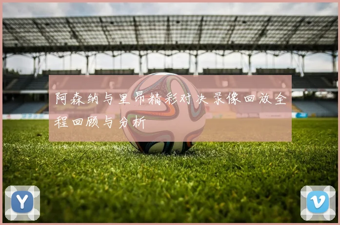 阿森纳与里昂精彩对决录像回放全程回顾与分析