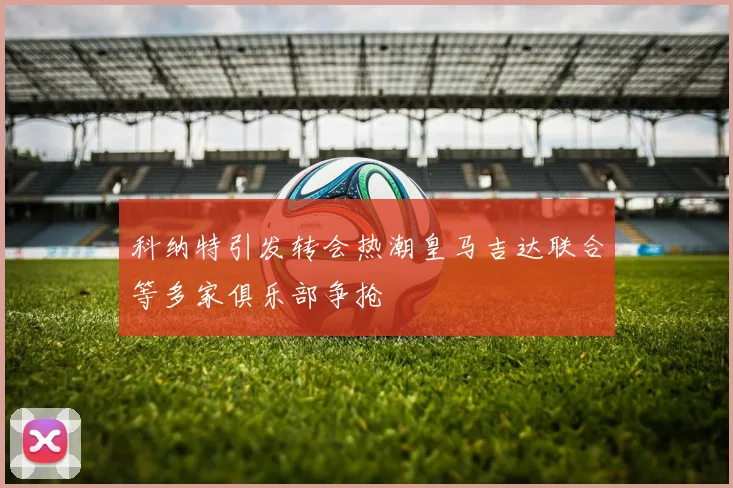 科纳特引发转会热潮皇马吉达联合等多家俱乐部争抢