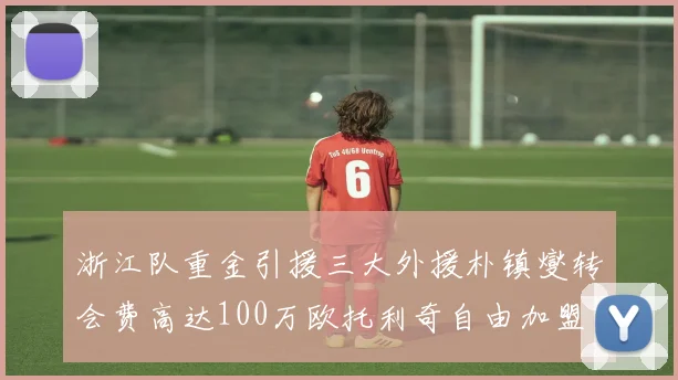 浙江队重金引援三大外援朴镇燮转会费高达100万欧托利奇自由加盟