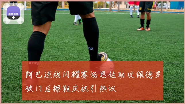 阿巴连线闪耀赛场恩佐助攻佩德罗破门后擦鞋庆祝引热议