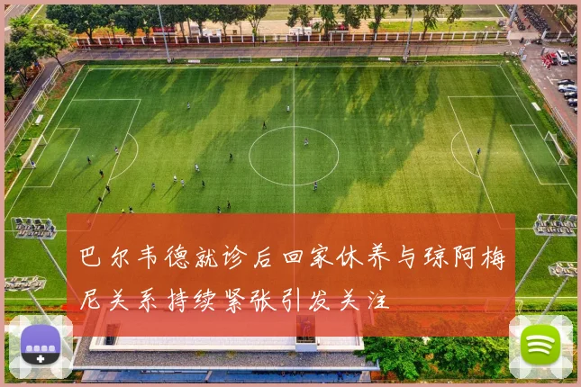 巴尔韦德就诊后回家休养与琼阿梅尼关系持续紧张引发关注