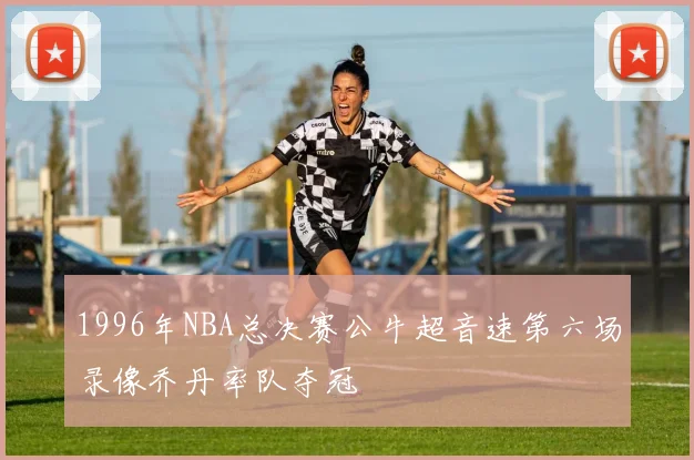 1996年NBA总决赛公牛超音速第六场录像乔丹率队夺冠