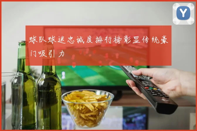 球队球迷忠诚度排行榜彰显传统豪门吸引力