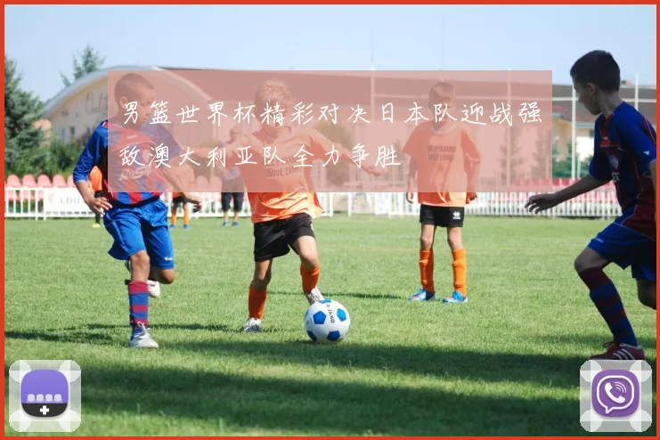 男篮世界杯精彩对决日本队迎战强敌澳大利亚队全力争胜